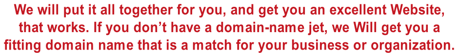 We will put it all together for you, and get you an excellent Website,  that works. If you don’t have a domain-name jet, we Will get you a  fitting domain name that is a match for your business or organization.